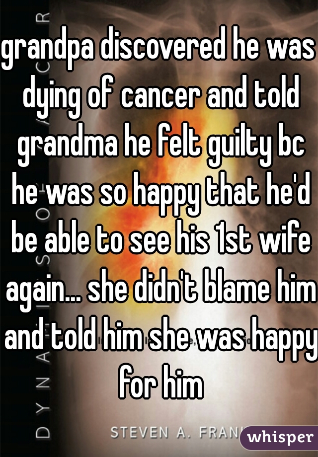 grandpa discovered he was dying of cancer and told grandma he felt guilty bc he was so happy that he'd be able to see his 1st wife again... she didn't blame him and told him she was happy for him
