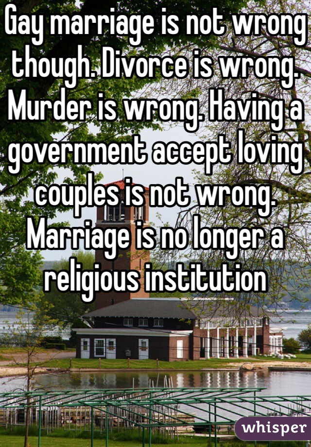 Gay marriage is not wrong though. Divorce is wrong. Murder is wrong. Having a government accept loving couples is not wrong. Marriage is no longer a religious institution 