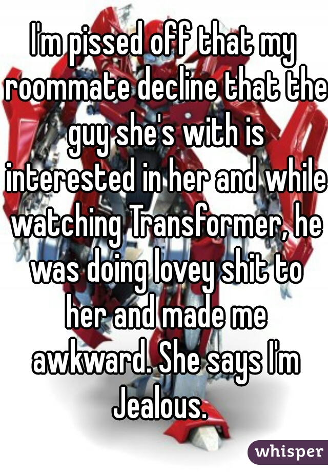 I'm pissed off that my roommate decline that the guy she's with is interested in her and while watching Transformer, he was doing lovey shit to her and made me awkward. She says I'm Jealous.  