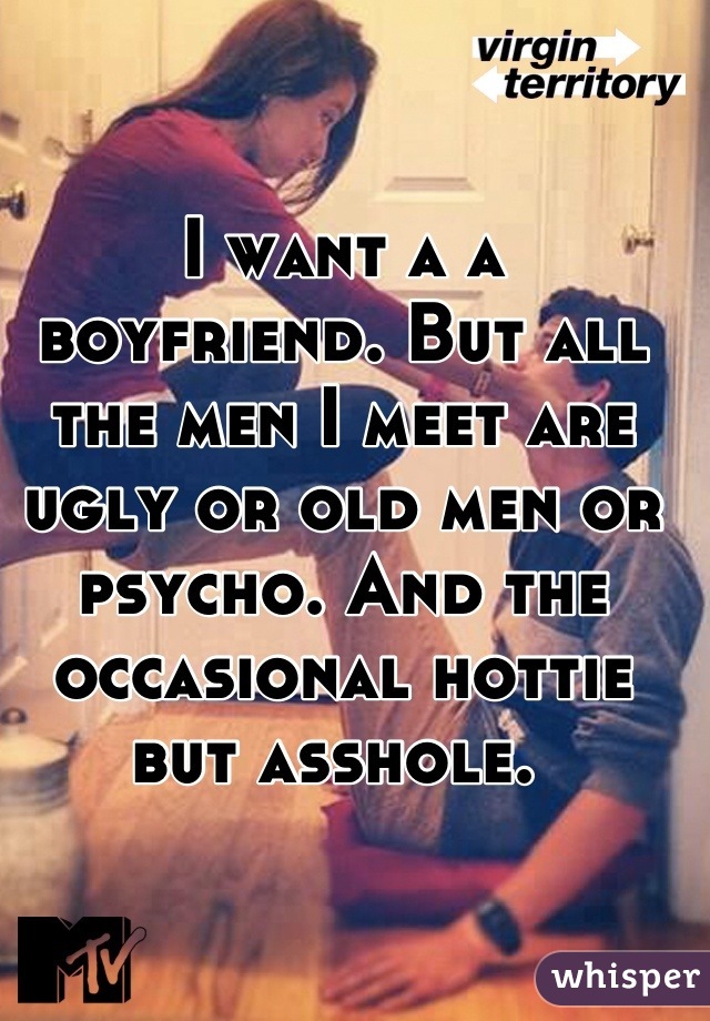 I want a a boyfriend. But all the men I meet are ugly or old men or psycho. And the occasional hottie but asshole. 