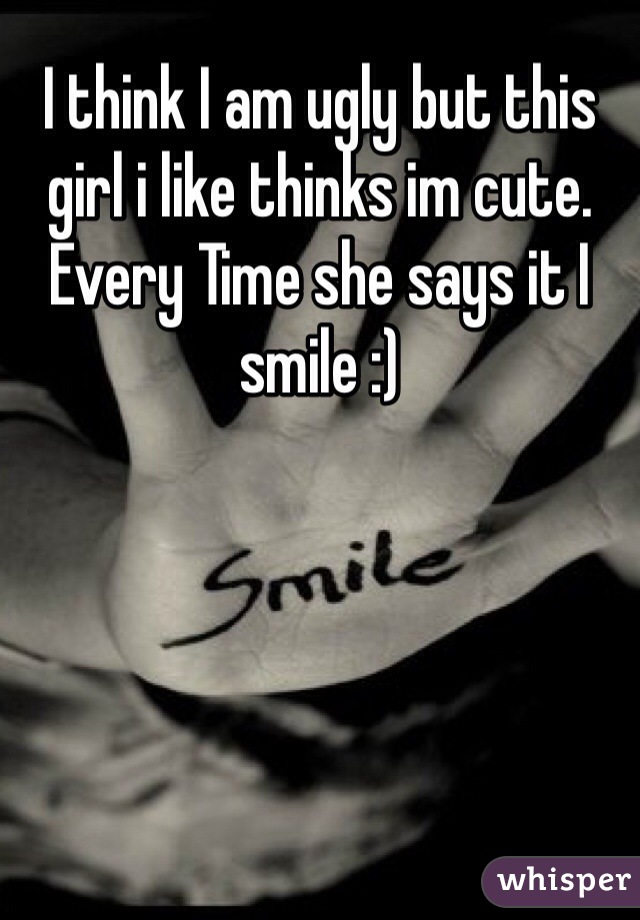 I think I am ugly but this girl i like thinks im cute. Every Time she says it I smile :)