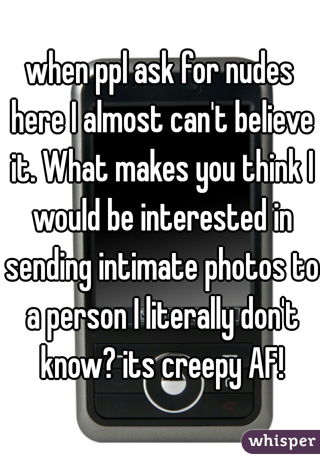 when ppl ask for nudes here I almost can't believe it. What makes you think I would be interested in sending intimate photos to a person I literally don't know? its creepy AF!