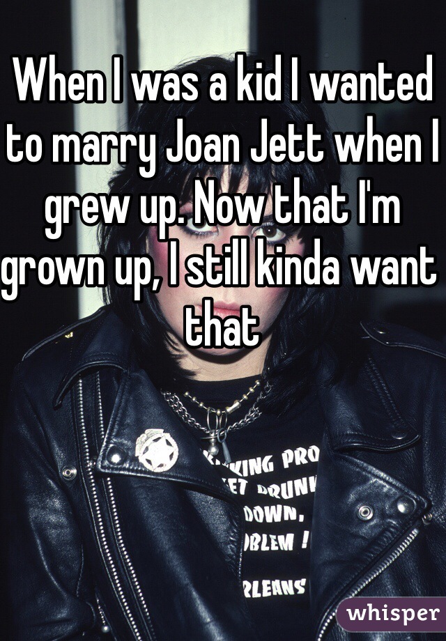 When I was a kid I wanted to marry Joan Jett when I grew up. Now that I'm grown up, I still kinda want that