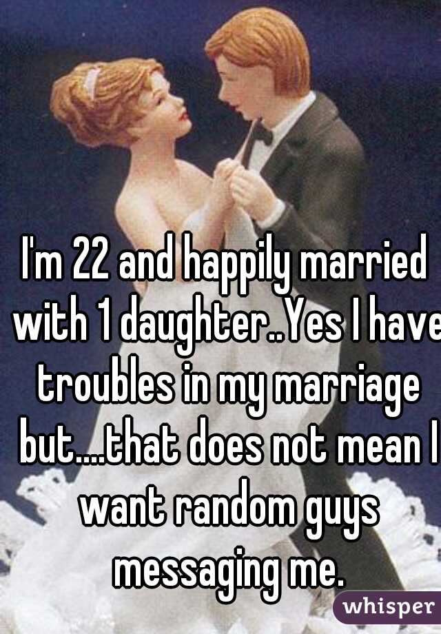 I'm 22 and happily married with 1 daughter..Yes I have troubles in my marriage but....that does not mean I want random guys messaging me.