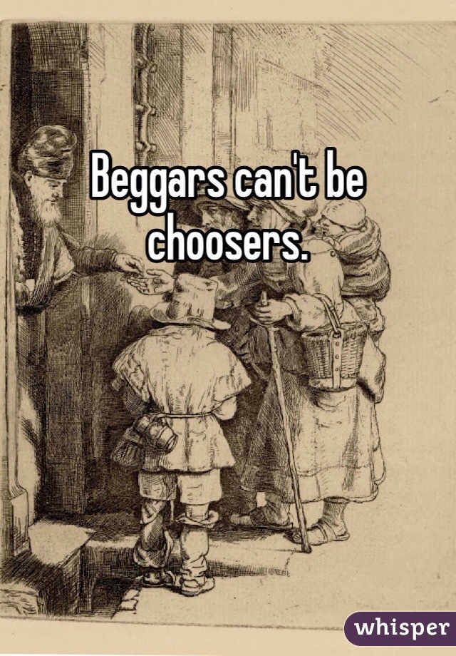 Beggars can't be choosers.