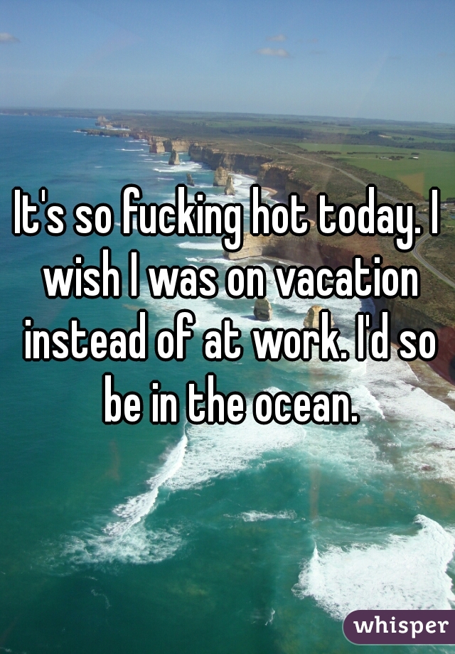 It's so fucking hot today. I wish I was on vacation instead of at work. I'd so be in the ocean.