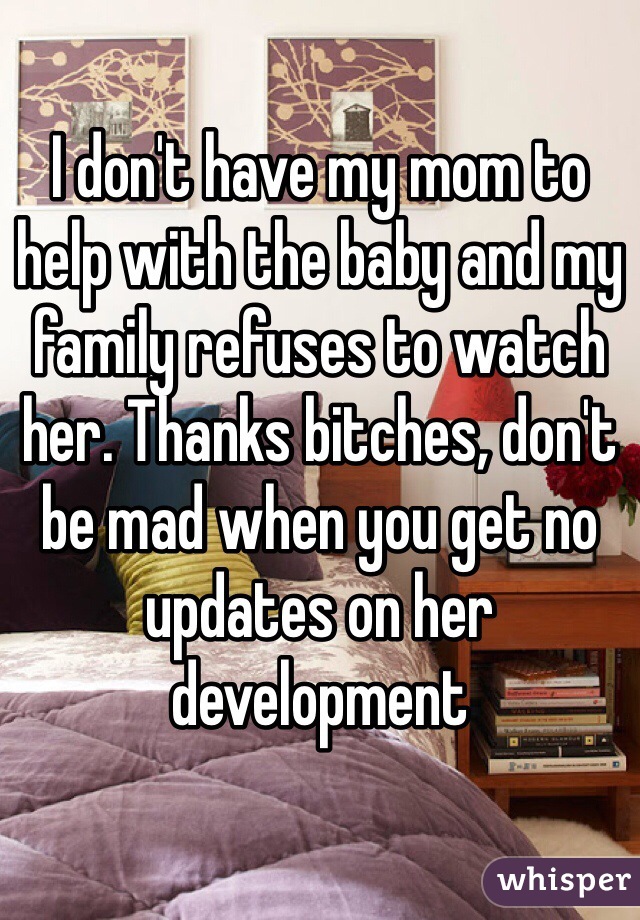 I don't have my mom to help with the baby and my family refuses to watch her. Thanks bitches, don't be mad when you get no updates on her development