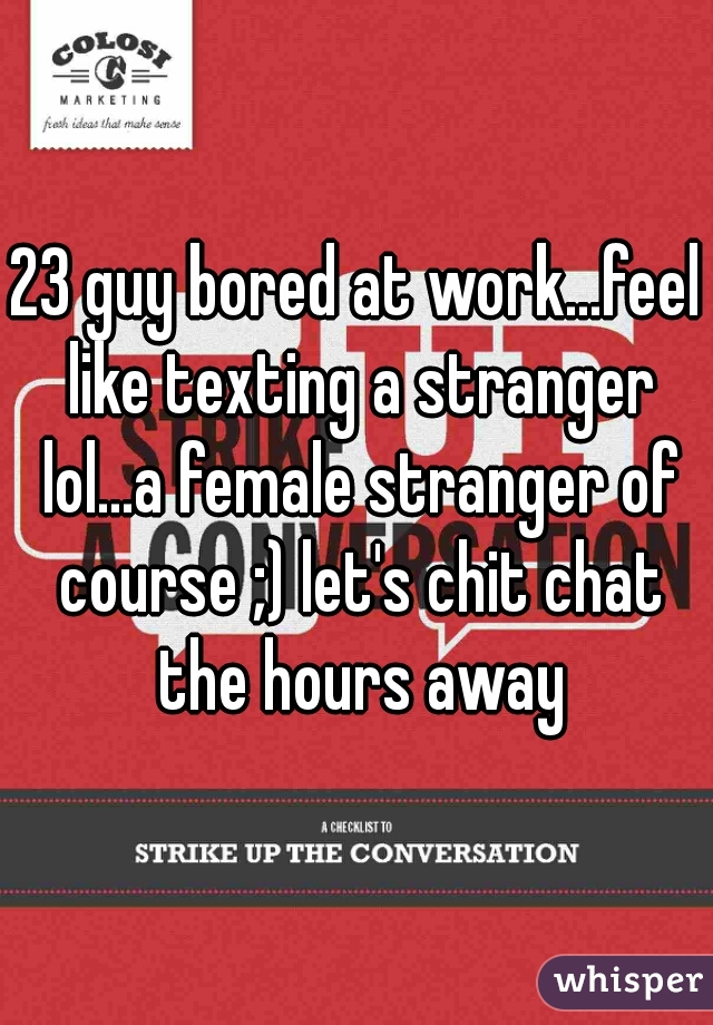 23 guy bored at work...feel like texting a stranger lol...a female stranger of course ;) let's chit chat the hours away