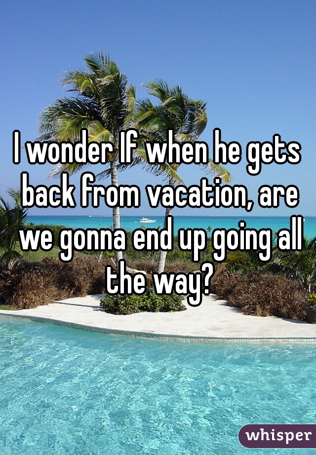 I wonder If when he gets back from vacation, are we gonna end up going all the way?
