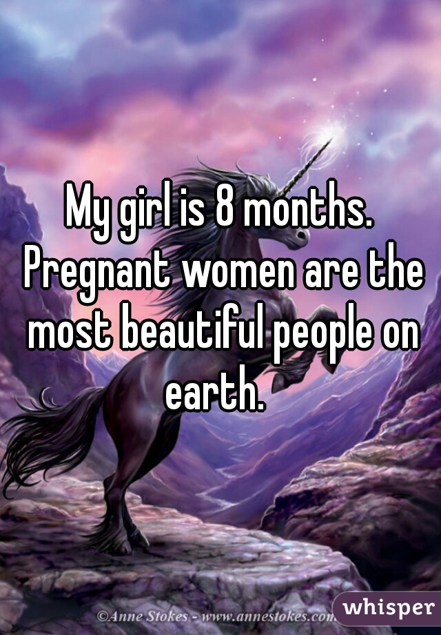 My girl is 8 months. Pregnant women are the most beautiful people on earth.  