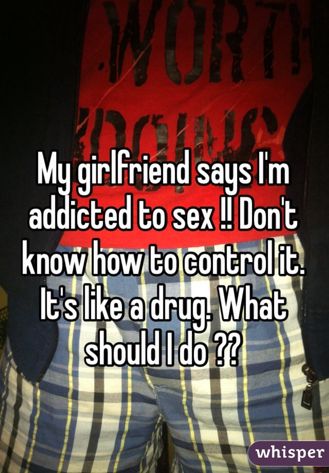 My girlfriend says I'm addicted to sex !! Don't know how to control it.  It's like a drug. What should I do ??