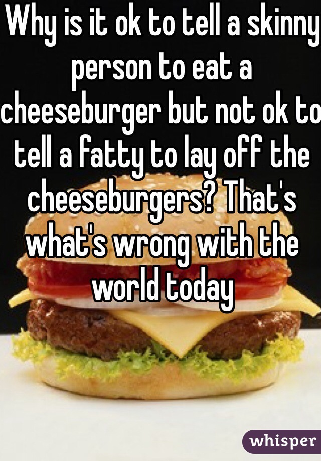 Why is it ok to tell a skinny person to eat a cheeseburger but not ok to tell a fatty to lay off the cheeseburgers? That's what's wrong with the world today