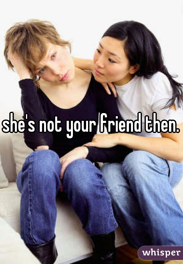she's not your friend then.
