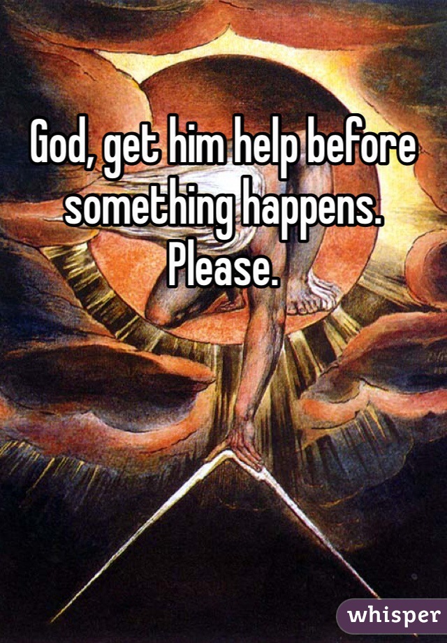 God, get him help before something happens. Please.
