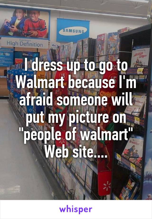 I dress up to go to Walmart because I'm afraid someone will put my picture on "people of walmart" Web site....