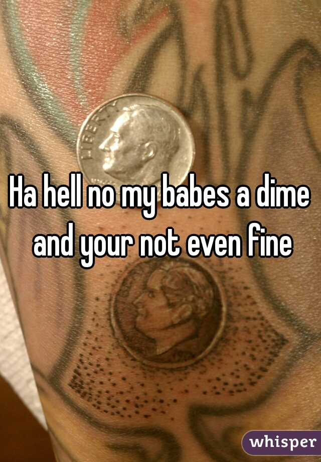 Ha hell no my babes a dime and your not even fine