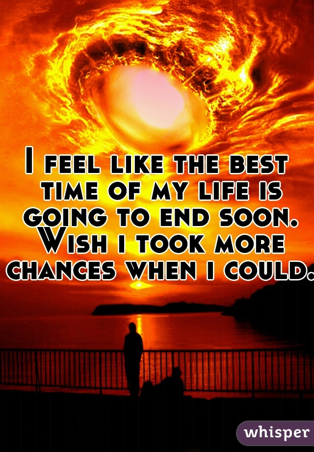 I feel like the best time of my life is going to end soon. Wish i took more chances when i could.
