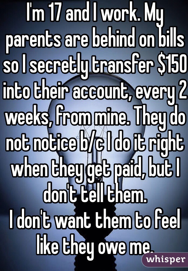 I'm 17 and I work. My parents are behind on bills so I secretly transfer $150 into their account, every 2 weeks, from mine. They do not notice b/c I do it right when they get paid, but I don't tell them.
I don't want them to feel like they owe me. 