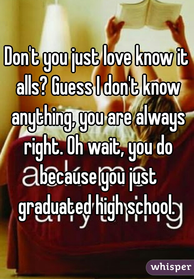 Don't you just love know it alls? Guess I don't know anything, you are always right. Oh wait, you do because you just graduated high school. 