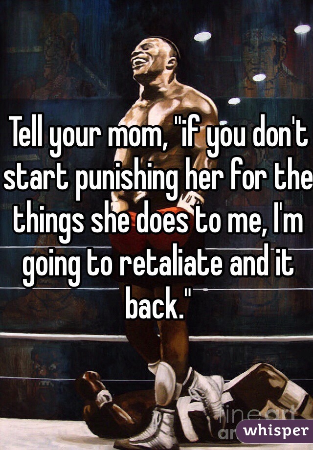 Tell your mom, "if you don't start punishing her for the things she does to me, I'm going to retaliate and it back."