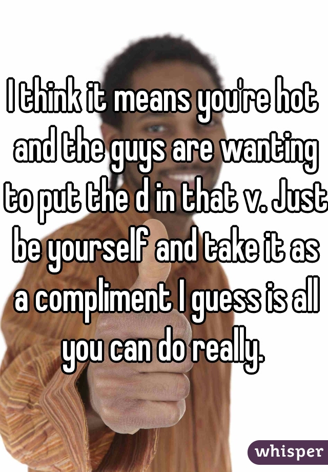 I think it means you're hot and the guys are wanting to put the d in that v. Just be yourself and take it as a compliment I guess is all you can do really. 