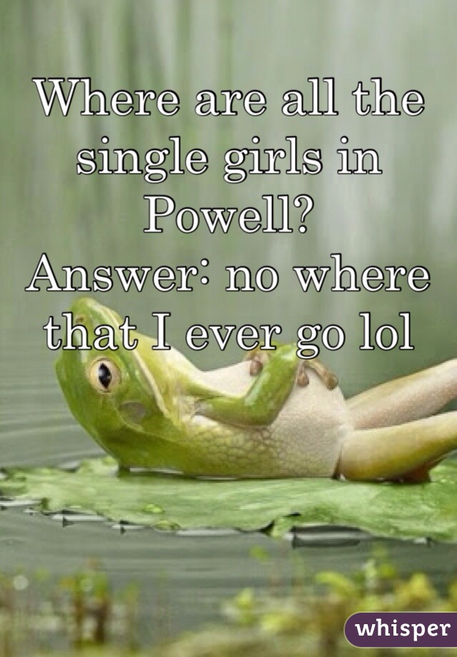Where are all the single girls in Powell? 
Answer: no where that I ever go lol