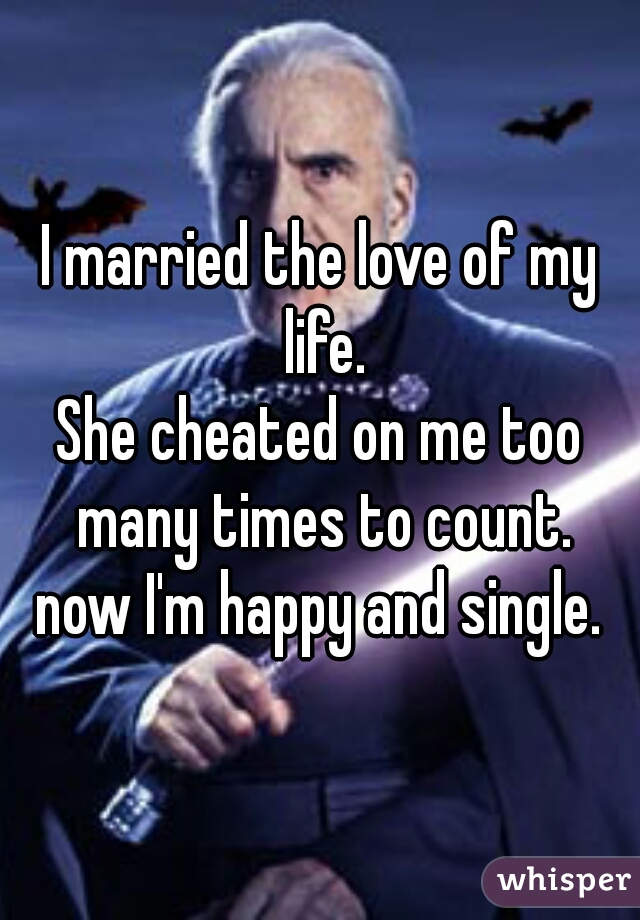 I married the love of my life.
She cheated on me too many times to count.
now I'm happy and single.