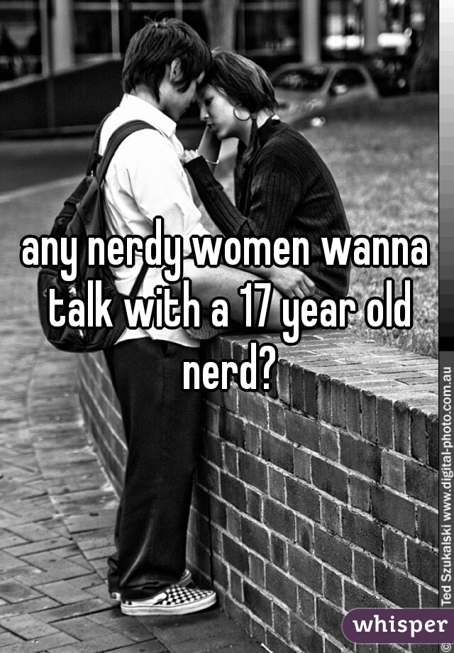 any nerdy women wanna talk with a 17 year old nerd?