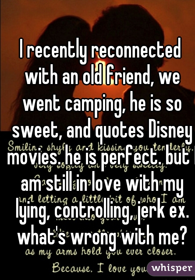 I recently reconnected with an old friend, we went camping, he is so sweet, and quotes Disney movies. he is perfect. but I am still in love with my lying, controlling, jerk ex. what's wrong with me?