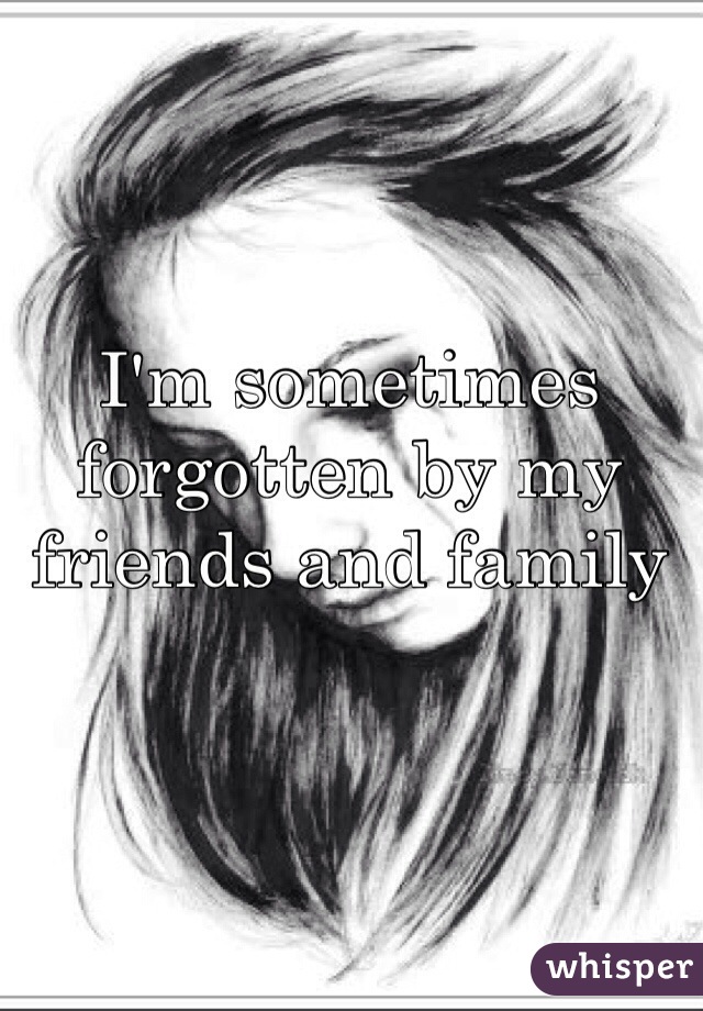 I'm sometimes forgotten by my friends and family