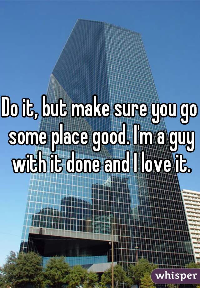 Do it, but make sure you go some place good. I'm a guy with it done and I love it.