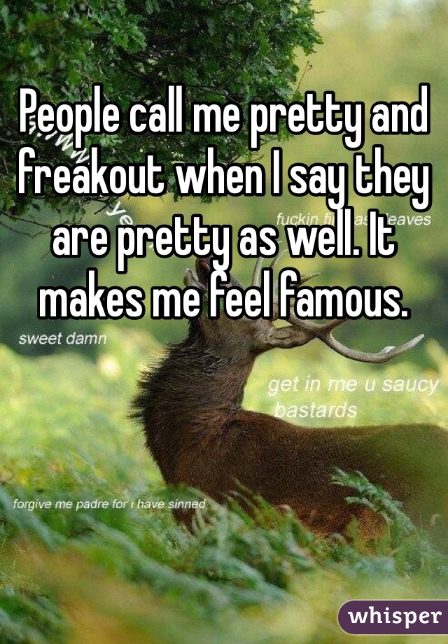People call me pretty and freakout when I say they are pretty as well. It makes me feel famous. 