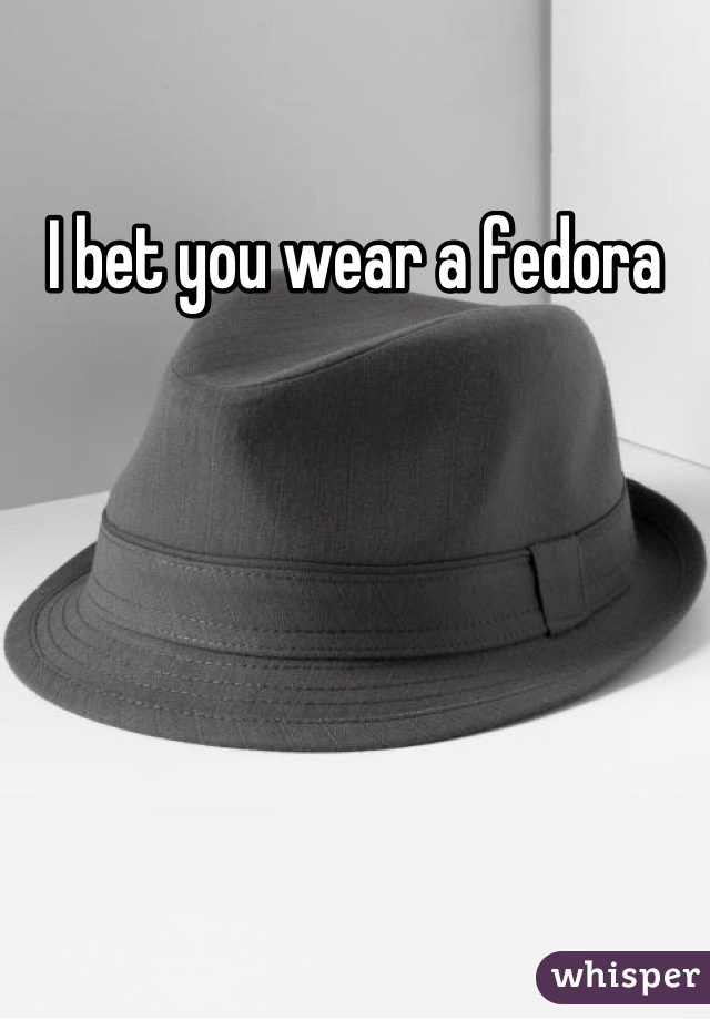I bet you wear a fedora