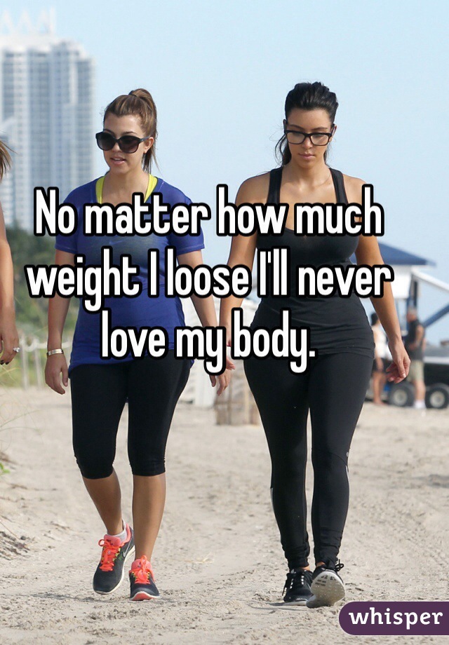 No matter how much weight I loose I'll never love my body. 