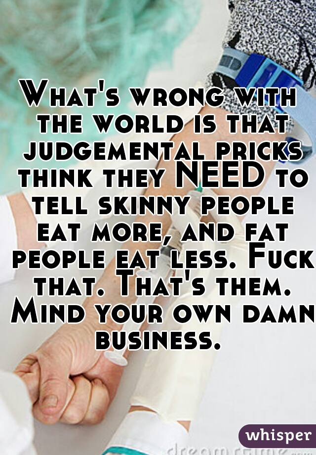 What's wrong with the world is that judgemental pricks think they NEED to tell skinny people eat more, and fat people eat less. Fuck that. That's them. Mind your own damn business. 