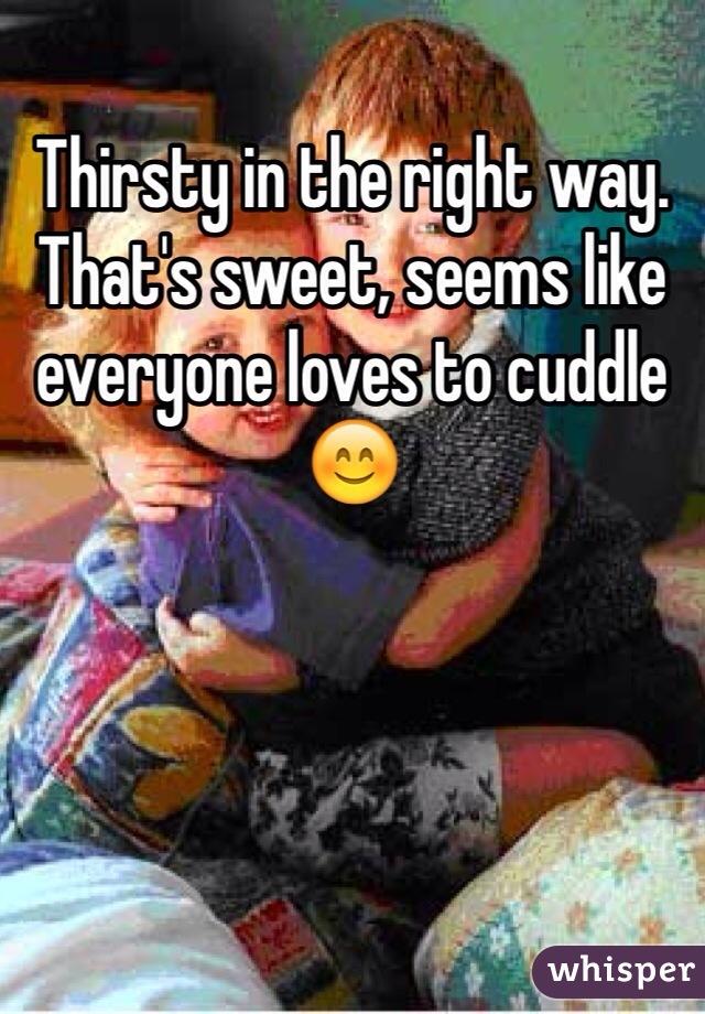 Thirsty in the right way. That's sweet, seems like everyone loves to cuddle 😊
