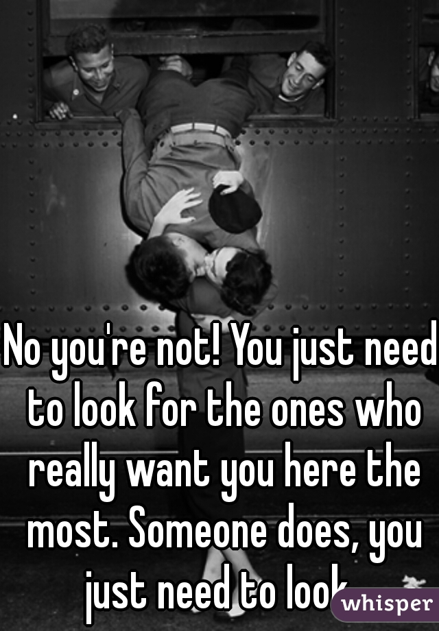 No you're not! You just need to look for the ones who really want you here the most. Someone does, you just need to look. 