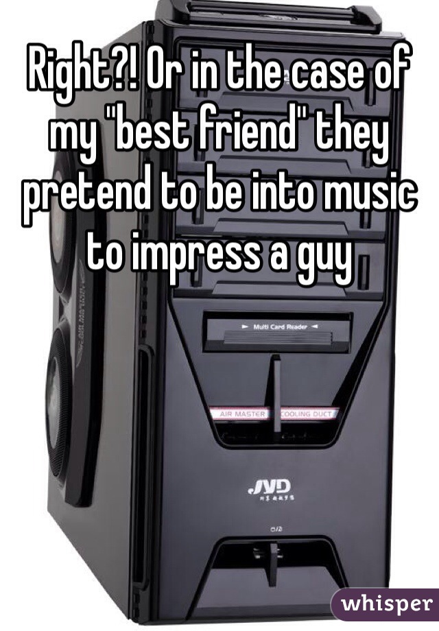 Right?! Or in the case of my "best friend" they pretend to be into music to impress a guy