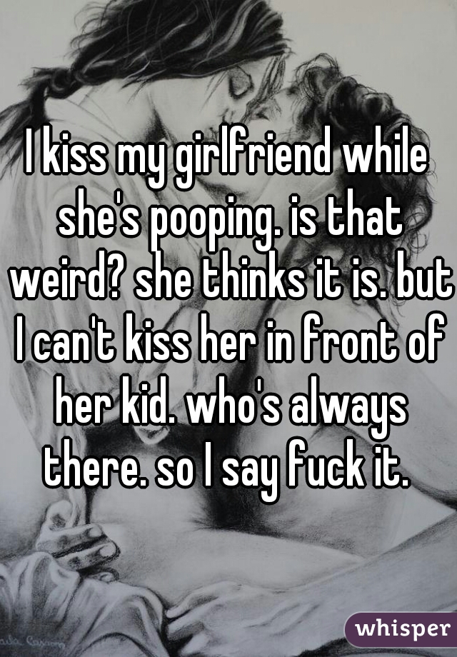 I kiss my girlfriend while she's pooping. is that weird? she thinks it is. but I can't kiss her in front of her kid. who's always there. so I say fuck it. 