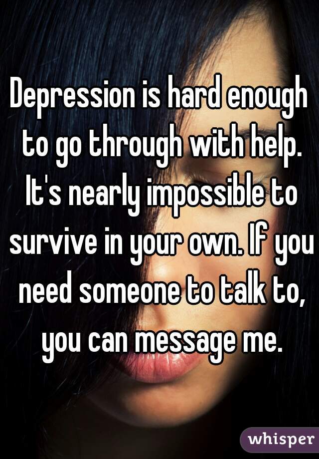 Depression is hard enough to go through with help. It's nearly impossible to survive in your own. If you need someone to talk to, you can message me.