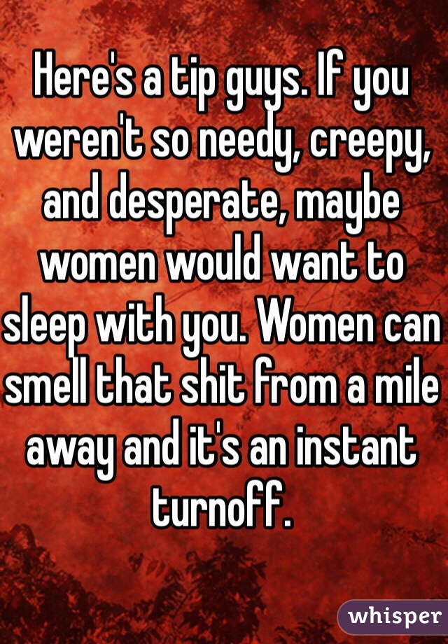 Here's a tip guys. If you weren't so needy, creepy, and desperate, maybe women would want to sleep with you. Women can smell that shit from a mile away and it's an instant turnoff.