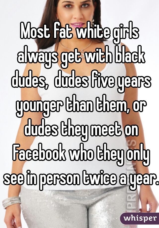 Most fat white girls always get with black dudes,  dudes five years younger than them, or dudes they meet on Facebook who they only see in person twice a year.   