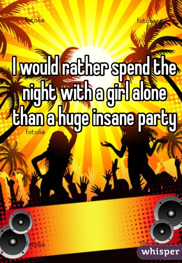 I would rather spend the night with a girl alone than a huge insane party 