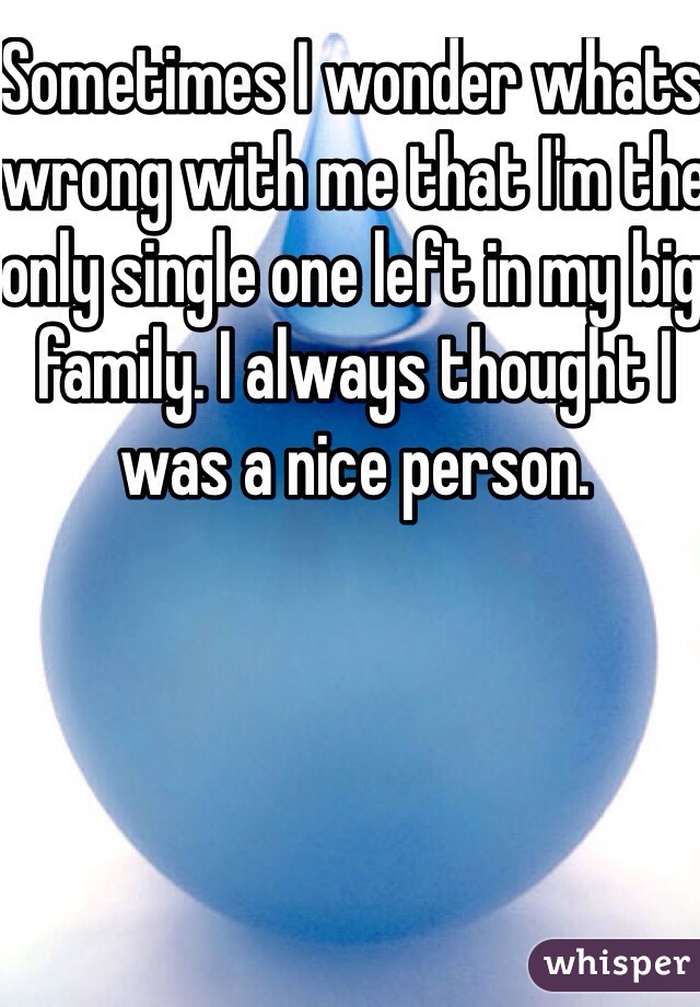Sometimes I wonder whats wrong with me that I'm the only single one left in my big family. I always thought I was a nice person. 
