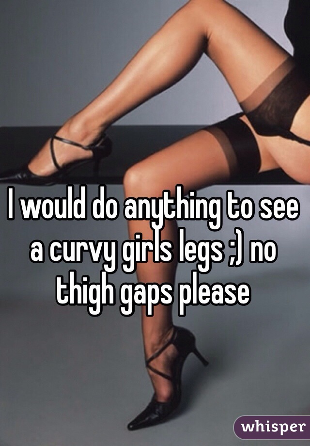 I would do anything to see a curvy girls legs ;) no thigh gaps please 
