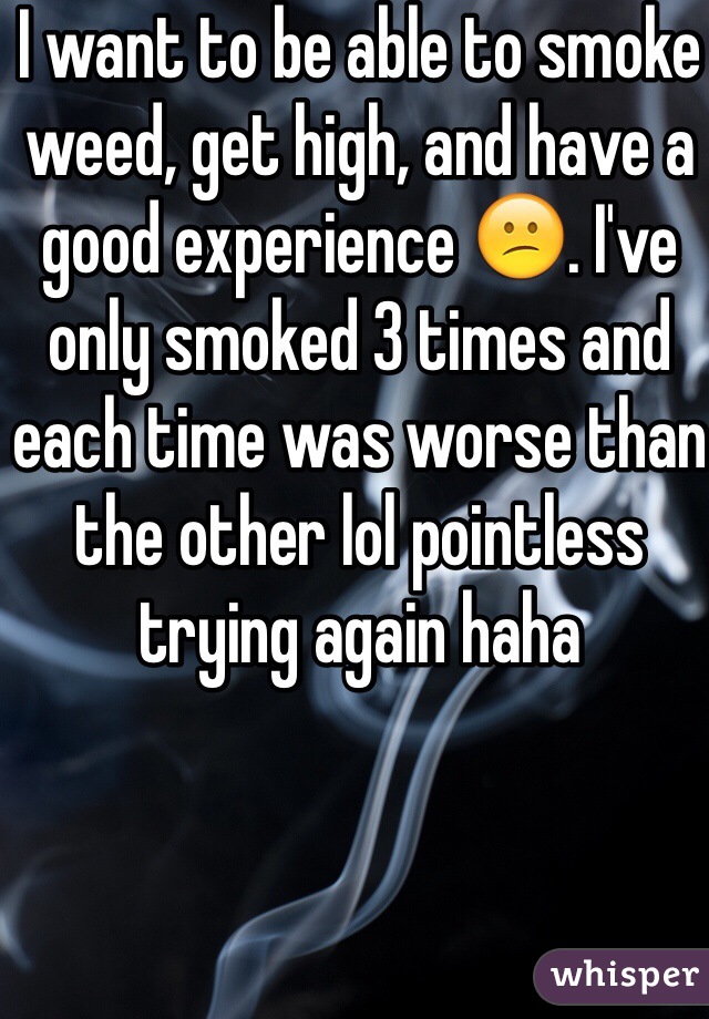 I want to be able to smoke weed, get high, and have a good experience 😕. I've only smoked 3 times and each time was worse than the other lol pointless trying again haha