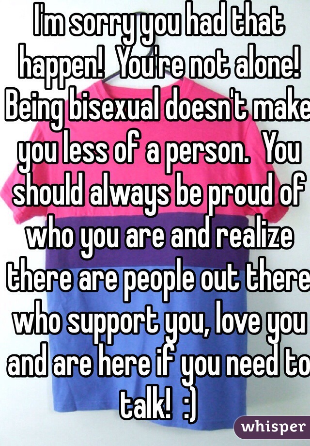 I'm sorry you had that happen!  You're not alone!  Being bisexual doesn't make you less of a person.  You should always be proud of who you are and realize there are people out there who support you, love you and are here if you need to talk!  :)