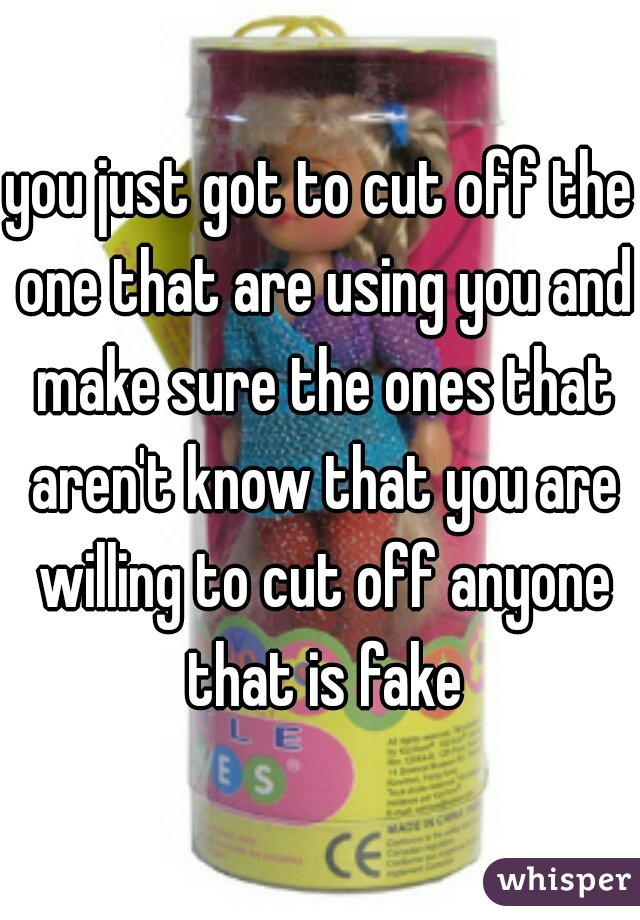you just got to cut off the one that are using you and make sure the ones that aren't know that you are willing to cut off anyone that is fake