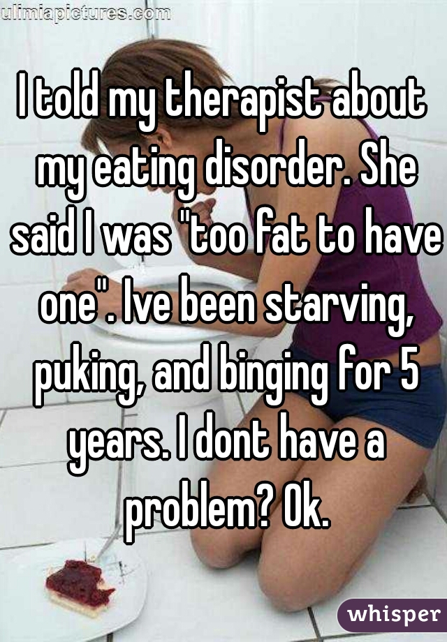 I told my therapist about my eating disorder. She said I was "too fat to have one". Ive been starving, puking, and binging for 5 years. I dont have a problem? Ok.