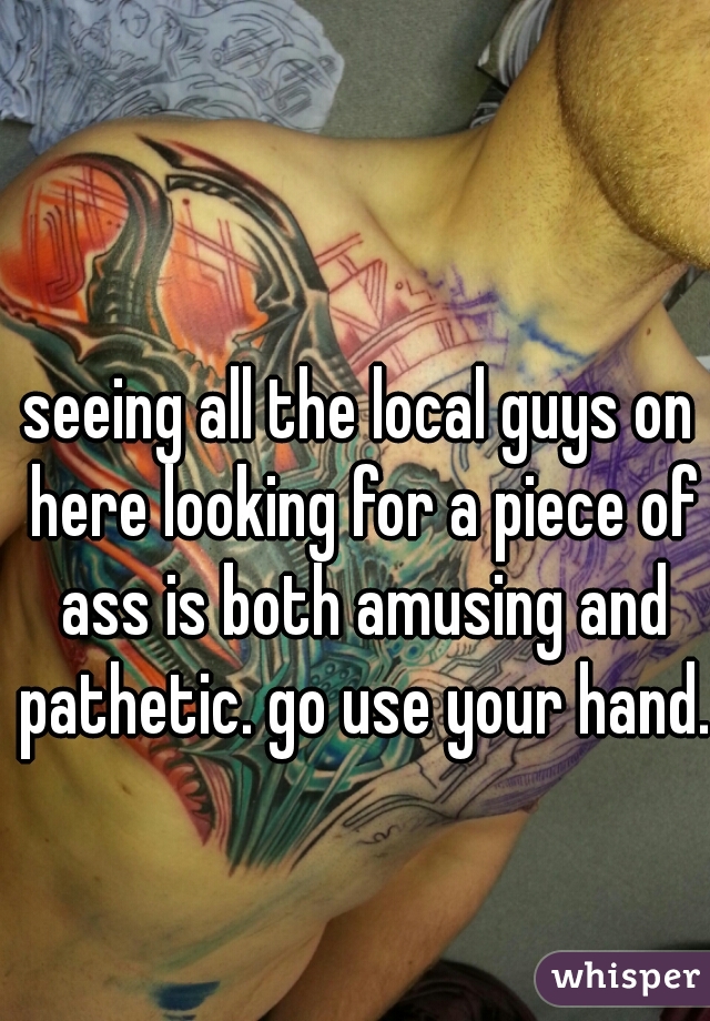 seeing all the local guys on here looking for a piece of ass is both amusing and pathetic. go use your hand. 